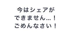 今はシェアができません！ごめんなさい